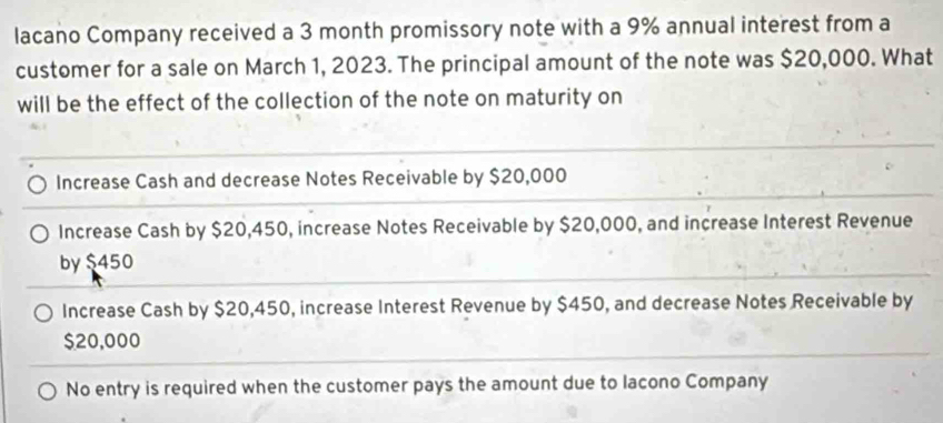 lacano Company received a 3 month promissory note with a 9% annual interest from a
customer for a sale on March 1, 2023. The principal amount of the note was $20,000. What
will be the effect of the collection of the note on maturity on
Increase Cash and decrease Notes Receivable by $20,000
Increase Cash by $20,450, increase Notes Receivable by $20,000, and increase Interest Revenue
by $450
Increase Cash by $20,450, increase Interest Revenue by $450, and decrease Notes Receivable by
$20,000
No entry is required when the customer pays the amount due to lacono Company