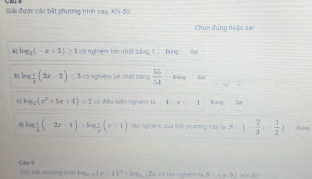 Cau 8
Giải được các bất phương trình sau. Khi đó:
Chọn đúng hoặc sai
a) log _2(-x+3)≥ 1 có nghiệm lớn nhất bảng 1 Đúng Sai
b) log _ 1/3 (2x-2)≤ 3 có nghiệm bé nhất bāng  55/54  Đứng Sai
c) log _2(x^2+5x+4)<2</tex> có điều kiện nghiêm là -4 Đúng Sai
d) log  1/9 (-2x-1)>log  1/9 (x+1) tập nghiệm của bắt phương này là S=(- 2/3 ;- 1/2 ) Đung
Cầu 9
Cho bất phượng trình log _0.5(x+1)^2 , có tập nghiệm là S-(a:b) Khi đó