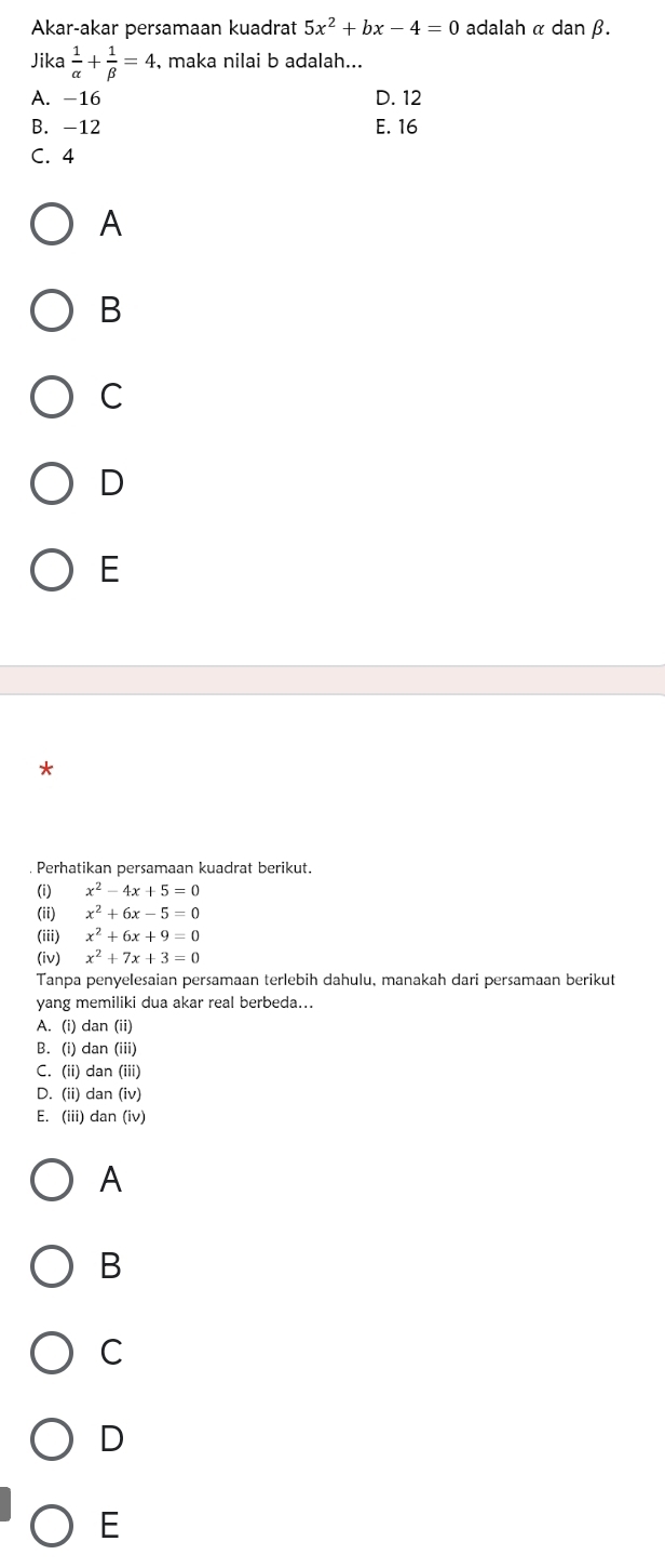 Akar-akar persamaan kuadrat 5x^2+bx-4=0 adalah α dan β.
Jika  1/alpha  + 1/beta  =4 , maka nilai b adalah...
A. -16 D. 12
B. -12 E. 16
C. 4
A
B
C
D
E
Perhatikan persamaan kuadrat berikut.
(i) x^2-4x+5=0
(ii) x^2+6x-5=0
(iii) x^2+6x+9=0
(iv) x^2+7x+3=0
Tanpa penyelesaian persamaan terlebih dahulu, manakah dari persamaan berikut
yang memiliki dua akar real berbeda...
A. (i) dan (ii)
B. (i) dan (iii)
C. (ii) dan (iii)
D. (ii) dan (iv)
E. (iii) dan (iv)
A
B
C
D
E