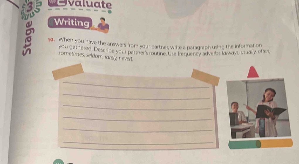 dsvaluate 
Writing 
10. When you have the answers from your partner, write a paragraph using the information 
you gathered. Describe your partner's routine. Use frequency adverbs (always, usually, often, 
sometimes, seldom, rarely, never). 
_ 
_ 
_ 
_ 
_ 
_