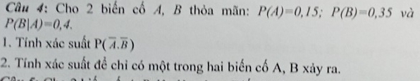 Cho 2 biến cố A, B thỏa mãn: P(A)=0,15; P(B)=0,35 và
P(B|A)=0,4. 
1. Tính xác suất P(overline A.overline B)
2. Tính xác suất đề chỉ có một trong hai biến cố A, B xảy ra.