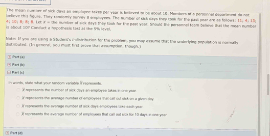 The mean number of sick days an employee takes per year is believed to be about 10. Members of a personnel department do not
believe this figure. They randomly survey 8 employees. The number of sick days they took for the past year are as follows: 11; 4; 13;
4; 10; 8; 8; 8. Let x= the number of sick days they took for the past year. Should the personnel team believe that the mean number
is about 10? Conduct a hypothesis test at the 5% level.
Note: If you are using a Student's t-distribution for the problem, you may assume that the underlying population is normally
distributed. (In general, you must first prove that assumption, though.)
@ Part (a)
Part (b)
Part (c)
In words, state what your random variable X represents.
X represents the number of sick days an employee takes in one year.
represents the average number of employees that call out sick on a given day.
represents the average number of sick days employees take each year.
represents the average number of employees that call out sick for 10 days in one year.
Part (d|)