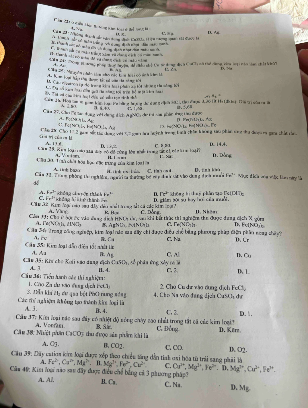 Cầu 22: ở điều kiện thường kim loại ở thể lỏng là :
A. Na.
B. K. C. Hg. D. Ag.
Câu 23: Nhúng thanh sắt vào dung dịch CuSO₄. Hiện tượng quan sát được là
A. thanh sắt có máu trắng và dung dịch nhạt dần màu xanh
B. thanh sắt có màu đỏ và dung dịch nhạt dần màu xanh.
C. thanh sắt có màu trắng xám và dung dịch có màu xanh.
D. thanh sắt có màu đỏ và dung dịch có màu vàng
Câu 24: Trong phương pháp thuỷ luyện, để điều chế Cu từ dung dịch CuCl₂ có thể dùng kim loại nào làm chất khử?
A. Au.
B. Ag
C. Zn. D. Na.
Câu 25: Nguyên nhân làm cho các kim loại có ánh kim là
A. Kim loại hấp thụ được tất cả các tia sáng tới
B. Các electron tự do trong kim loại phản xạ tốt những tia sáng tới
C. Đa số kim loại đều giữ tia sáng tới trên bề mặt kim loại
D. Tất cả các kim loại đều có cấu tạo tinh thể
Câu 26. Hoà tan m gam kim loại Fe bằng lượng dư dung dịch HCl, thu được 3,36 lít H₂ (đktc). Giá trị của m là
A. 2,80. B. 8,40. C. 1,68. D. 5,60.
Câu 27. Cho Fe tác dụng với dung dịch AgNO₃ dư thì sau phản ứng thu được
B. Fe(NO_3)_2 , Ag
A. Fe (NO_3)_3,Ag Fe(NO_3)_2 Fe(NO_3)_3 , Fe
C. Fe( NO_3)_2,Fe(NO_3)_3,Ag
D.
Câu 28. Cho 11,2 gam sắt tác dụng với 3,2 gam lưu huỳnh trong bình chân không sau phản ứng thu được m gam chất rấn.
Giá trị của m là
A. 15,6. D. 14,4.
B. 13,2. C. 8,80.
Câu 29. Kim loại nào sau đây có độ cứng lớn nhất trong tất cả các kim loại?
A. Vonfam. B. Crom C. Sắt D. Đồng
Câu 30. Tính chất hóa học đặc trưng của kim loại là
A. tính bazơ. B. tính oxi hóa. C. tính axit. D. tính khử.
Câu 31. Trong phòng thí nghiệm, người ta thường bỏ cây đinh sắt vào dung dịch muối Fe^(2+) *. Mục đích của việc làm này là
để
A. Fe^(2+) không chuyển thành Fe^(3+). B. Fe^(2+) không bị thuỷ phân tạo Fe(OH)_2
C. Fe^(2+) không bị khử thành Fe. D. giảm bớt sự bay hơi của muổi.
Câu 32. Kim loại nào sau đây dẻo nhất trong tất cả các kim loại?
A. Vàng. B. Bạc. C. Đồng. D. Nhôm.
Câu 33: Cho ít bột Fe vào dung dịch HNO_3 % dư, sau khi kết thúc thí nghiệm thu được dung dịch X gồm
A. F e(NO_3)_3,HNO_3. B. AgNO_3,Fe(NO_3)_2. C. Fe(NO_3)_2. D. Fe(NO_3)_3.
Câu 34: Trong công nghiệp, kim loại nào sau đây chỉ được điều chế bằng phương pháp điện phân nóng chảy?
A. Fe B. Cu C. Na D. Cr
Câu 35: Kim loại dẫn điện tốt nhất là:
A. Au B. Ag C. Al D. Cu
Câu 35: Khi cho Kali vào dung dịch CuSO_4, số phản ứng xảy ra là
A. 3. B. 4. C. 2. D. 1.
Câu 36: Tiến hành các thí nghiệm:
1. Cho Zn dư vào dung dịch FeCl_3 2. Cho Cu dư vào dung dịch FeCl_3
3. Dẫn khí H_2 * u qa  ột PbO nung nóng  4. Cho Na vào dung dịch CuSO_4 dư
Các thí nghiệm không tạo thành kim loại là
A. 3. B. 4. C. 2.
D. 1.
Câu 37: Kim loại nào sau đây có nhiệt độ nóng chảy cao nhất trong tất cả các kim loại?
A. Vonfam. B. Sắt. C. Đồng. D. Kẽm.
Câu 38: Nhiệt phân CaCO3 thu được sản phẩm khí là
A. O3. B. CO2. D. O2.
C. CO.
Câu 39: Dãy cation kim loại được xếp theo chiều tăng dần tính oxi hóa từ trái sang phải là
A. Fe^(2+),Cu^(2+),Mg^(2+). B. Mg^(2+),Fe^(2+),Cu^(2+). C. Cu^(2+),Mg^(2+),Fe^(2+)
Câu 40: Kim loại nào sau đây được điều chế bằng cả 3 phương pháp? . D. Mg^(2+),Cu^(2+),Fe^(2+).
A. Al. B. Ca. C. Na.
D. Mg.