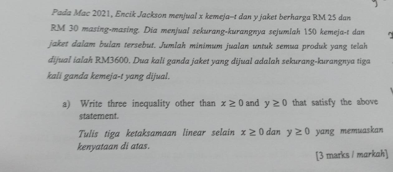 Pada Mac 2021, Encik Jackson menjual x kemeja-t dan y jaket berharga RM 25 dan
RM 30 masing-masing. Dia menjual sekurang-kurangnya sejumlah 150 kemeja-t dan 
jaket dalam bulan tersebut. Jumlah minimum jualan untuk semua produk yang telah 
dijual ialah RM3600. Dua kali ganda jaket yang dijual adalah sekurang-kurangnya tiga 
kali ganda kemeja-t yang dijual. 
a) Write three inequality other than x≥ 0 and y≥ 0 that satisfy the above 
statement. 
Tulis tiga ketaksamaan linear selain x≥ 0 dan y≥ 0 yang memuaskan 
kenyataan di atas. 
[3 marks / markah]