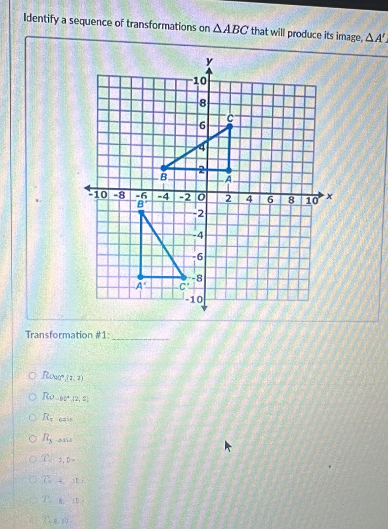 Identify a sequence of transformations on △ ABC that will produce its image, △ A'
Transformation #1:_
Rogs° (2,2)
R_0 90° (2,2)
R_x 0755
R_y atis
D=2,D>
T_ 4,10,
T_c B. 10
(-8,10)