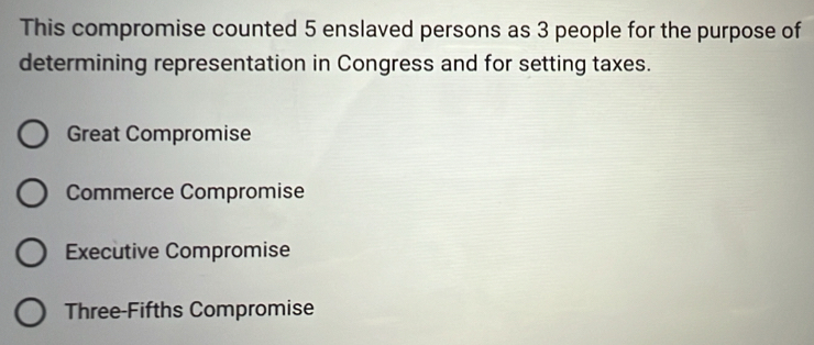 This compromise counted 5 enslaved persons as 3 people for the purpose of
determining representation in Congress and for setting taxes.
Great Compromise
Commerce Compromise
Executive Compromise
Three-Fifths Compromise