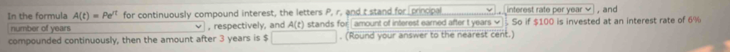 In the formula A(t)=Pe^(rt) for continuously compound interest, the letters P, r. and t stand for principal interest rate per year , and 
number of years , respectively, and A(t) stands for | amount of interest earned after t years So if $100 is invested at an interest rate of 6%
compounded continuously, then the amount after 3 years is $. (Round your answer to the nearest cent.)