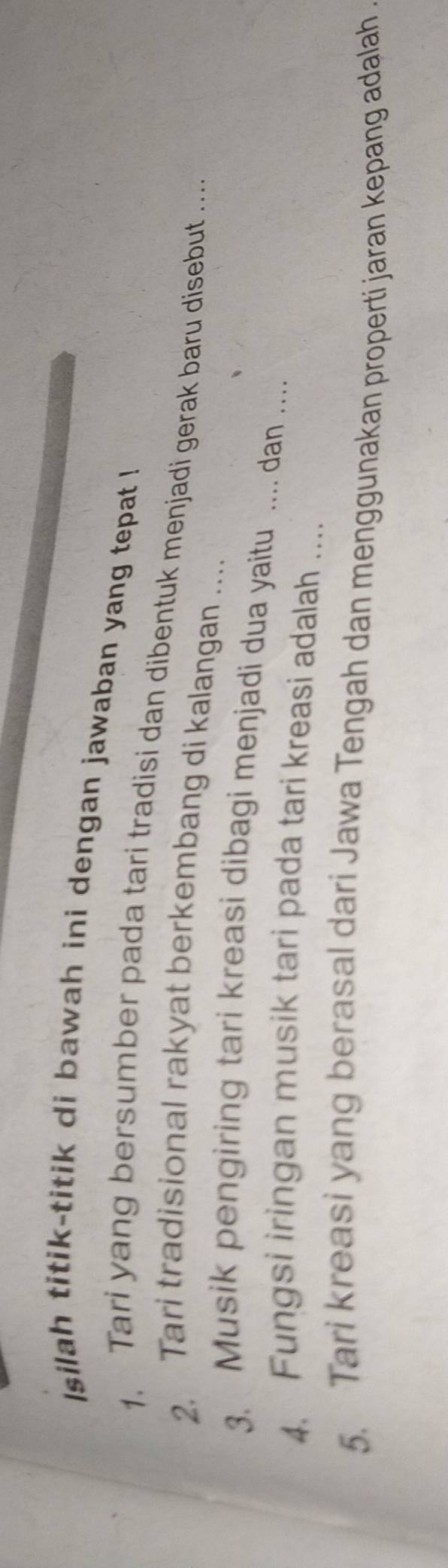 Isilah titik-titik di bawah ini dengan jawaban yang tepat ! 
1. Tari yang bersumber pada tari tradisi dan dibentuk menjadi gerak baru disebut ... 
2. Tari tradisional rakyat berkembang di kalangan .. 
3. Musik pengiring tari kreasi dibagi menjadi dua yaitu .... dan ... 
4. Fungsi iringan musik tari pada tari kreasi adalah .... 
5. Tari kreasi yang berasal dari Jawa Tengah dan menggunakan properti jaran kepang adalah .