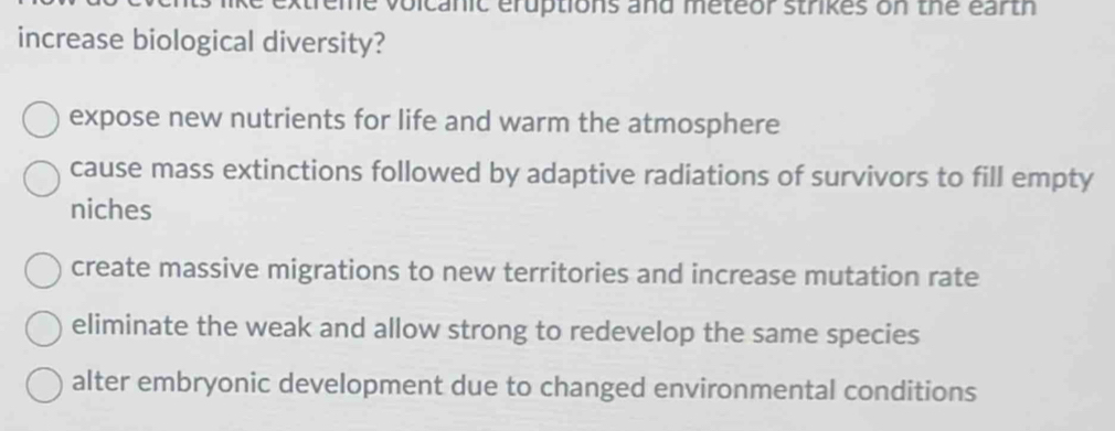 extreme volcanic eruptions and meteor strikes on the earth
increase biological diversity?
expose new nutrients for life and warm the atmosphere
cause mass extinctions followed by adaptive radiations of survivors to fill empty
niches
create massive migrations to new territories and increase mutation rate
eliminate the weak and allow strong to redevelop the same species
alter embryonic development due to changed environmental conditions