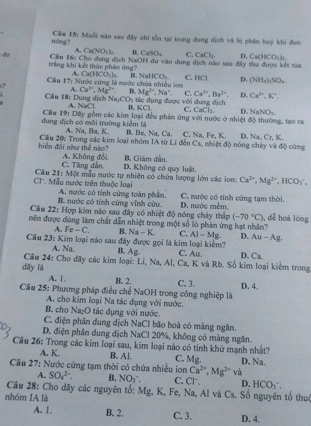 Muối nào sau đây chi tồn tại trong dung dịch và bị phân huý khi đun
nóng?
A. Ca(NO_3)_2. B. CaSO_4. C. CaCl_2. D. Ca(HCO_3)_2.
do  Câu 16: Cho dung dịch NaOH dư vào dung dịch nào sau đây thu được kết tủa
trắng khi kết thúc phản ứng?
A. Ca(HCO_3)_2. B. N HCO_3. C. HCl. D. (NH_4)_2SO_4.
Câu 17: Nước cứng là nước chứa nhiều ion
?
A. Ca^(2+),Mg^(2+). B. Mg^(2+),Na^+. C. Ca^(2+),Ba^(2+). D. Ca^(2+),K^+,
i.  Câu 18: Dung dịch Na_2CO_3 tác dụng được với dung dịch
a A. NaCl. B. KCI. C. CaCl_2 D. NaNO_3.
Câu 19: Dãy gồm các kim loại đều phản ứng với nước ở nhiệt độ thường, tạo ra
dung dịch có môi trường kiềm là
A. Na, Ba, K. B. Be, Na, Ca. C. Na, Fe, K. D. Na Cr, K.
Câu 20: Trong các kim loại nhóm IA từ Li đến Cs, nhiệt độ nóng chảy và độ cứng
biến đổi như thế nào?
A. Không đổi. B. Giảm dần.
C. Tăng dần. D. Không có quy luật.
Câu 21: Một mẫu nước tự nhiên có chứa lượng lớn các ion: Ca^(2+),Mg^(2+),HCO_3^(-,
CI. Mẫu nước trên thuộc loại
A. nước có tính cứng toàn phần. C. nước có tính cứng tạm thời.
B. nước có tính cứng vĩnh cửu. D. nước mềm,
Câu 22: Hợp kim nào sau đây có nhiệt độ nóng chảy thấp (sim 70^circ)C) , dễ hoá lỏng
nên được dùng làm chất dẫn nhiệt trong một số lò phản ứng hạt nhân?
A. Fe - C. B. Na-1 C. AI-M lg. D. Au - Ag.
Câu 23: Kim loại nào sau đây được gọi là kim loại kiềm?
A. Na. B. Ag. C. Au. D. Ca.
Câu 24: Cho dãy các kim loại: Li, Na, Al, Ca, K và Rb. Số kim loại kiềm trong
dãy là
A. 1. B. 2. C. 3. D. 4.
Câu 25: Phương pháp điều chế NaOH trong công nghiệp là
A. cho kim loại Na tác dụng với nước.
B. cho Na_2O tác dụng với nước.
C. điện phân dung dịch NaCl bão hoà có màng ngăn.
D. điện phân dung dịch NaCl 20%, không có màng ngăn.
Câu 26: Trong các kim loại sau, kim loại nào có tính khử mạnh nhất?
A. K. B. Al. C. Mg. D. Na.
Câu 27: Nước cứng tạm thời có chứa nhiều ion Ca^(2+),Mg^(2+)va
B. NO_3^-.
A. SO_4^(2-). C. Cl⁻. D. HCO_3^-.
Câu 28: Cho dãy các nguyên tố: Mg, K, Fe, Na, Al và Cs. Số nguyên tố thuộ
nhóm IA là
A. 1. B. 2. D. 4.
C. 3.