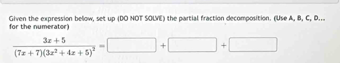 Given the expression below, set up (DO NOT SOLVE) the partial fraction decomposition. (Use A, B, C, D... 
for the numerator)
frac 3x+5(7x+7)(3x^2+4x+5)^2=□ +□ +□