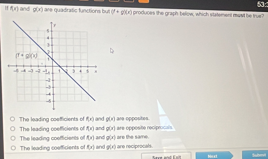 53:
If f(x) and g(x) are quadratic functions but (f+g)(x) produces the graph below, which statement must be true?
The leading coefficients of f(x) and g(x) are opposites.
The leading coefficients of f(x) and g(x) are opposite reciprocals.
The leading coefficients of f(x) and g(x) are the same.
The leading coefficients of f(x) and g(x) are reciprocals.
Save and Exit Next Submit