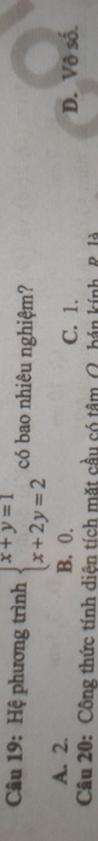 Hệ phương trình beginarrayl x+y=1 x+2y=2endarray. có bao nhiêu nghiệm?
A. 2. B. 0.
C. 1. D. Vô số.
Câu 20: Công thức tính diện tích mặt cầu có tâm (. bán kính, R là