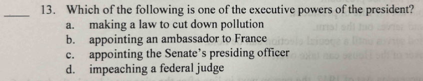 Which of the following is one of the executive powers of the president?
a. making a law to cut down pollution
b. appointing an ambassador to France
c. appointing the Senate’s presiding officer
d. impeaching a federal judge