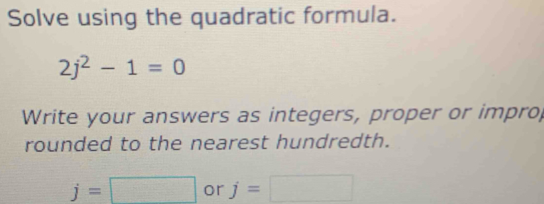 Solve using the quadratic formula.
2j^2-1=0
Write your answers as integers, proper or impro, 
rounded to the nearest hundredth.
j=□ or j=□