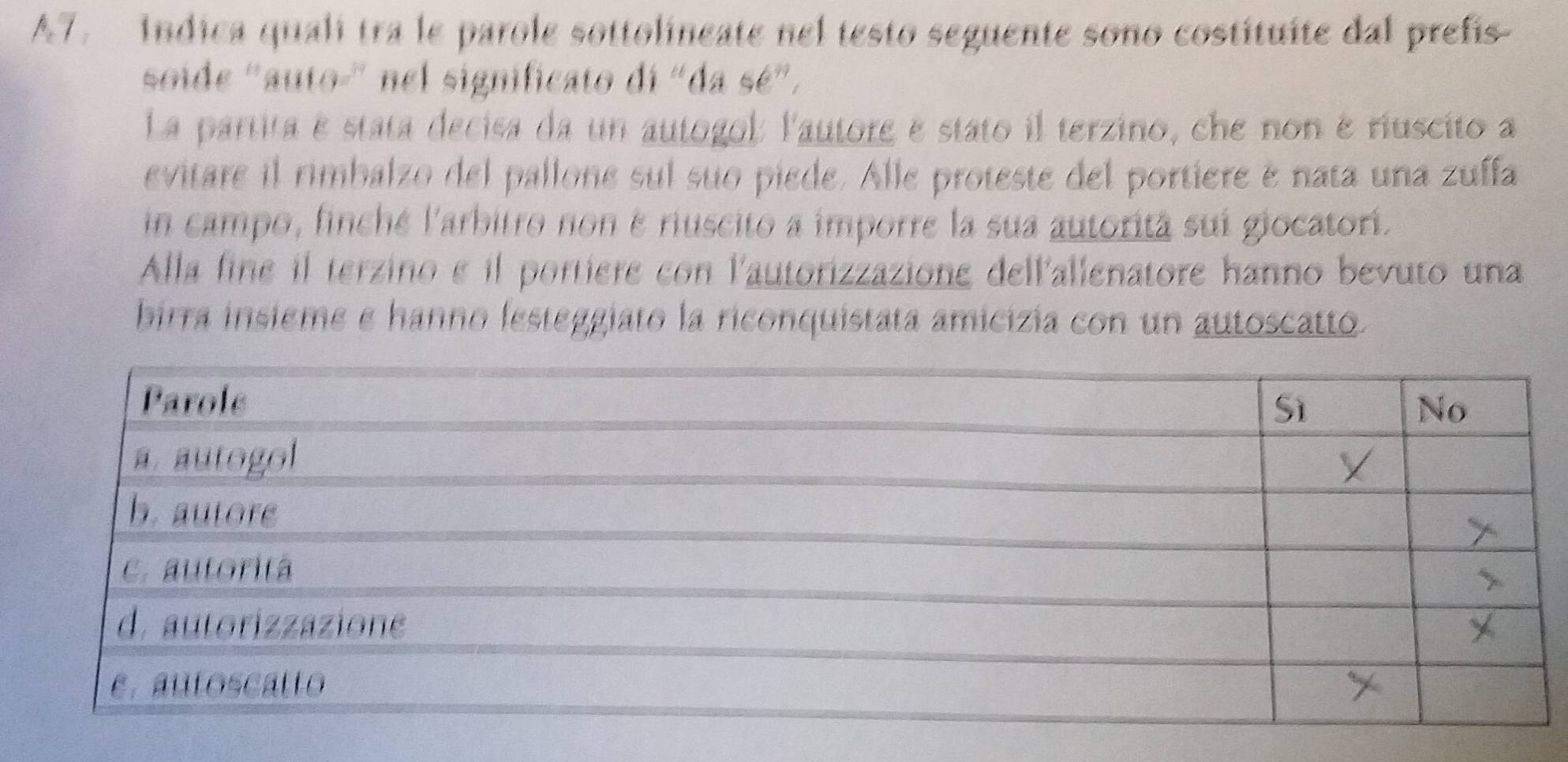 A7. indica quali tra le parole sottolineate nel testo seguente sono costituíte dal prefis 
soide 'auto-' nel significato di "da sé". 
La partita é stata decisa da un autogol: l'autore e stato il terzino, che non é riuscito a 
evitare il rimbalzo del pallone sul suo piede. Alle proteste del portiere é nata una zuffa 
in campo, finché l'arbitro non é riuscito a imporre la sua autorità suí giocatori. 
Alla fine il terzino e il portiere con l'autorizzazione dell'allenatore hanno bevuto una 
birra insieme e hanno lesteggiato la riconquistata amicizía con un autoscatto.