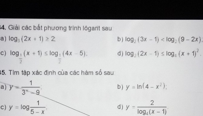 Giải các bắt phương trình lôgant sau 
a) log _3(2x+1)≥ 2 b ) log _2(3x-1)
C) log _ 1/2 (x+1)≤ log _ 1/2 (4x-5); 
d) log _2(2x-1)≤ log _4(x+1)^2. 
35. Tìm tập xác định của các hàm số sau 
a) y= 1/3^x-9  b ) y=ln (4-x^2); 
C) y=log  1/5-x . d) y=frac 2log _4(x-1).