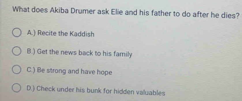 What does Akiba Drumer ask Elie and his father to do after he dies?
A.) Recite the Kaddish
B.) Get the news back to his family
C.) Be strong and have hope
D.) Check under his bunk for hidden valuables