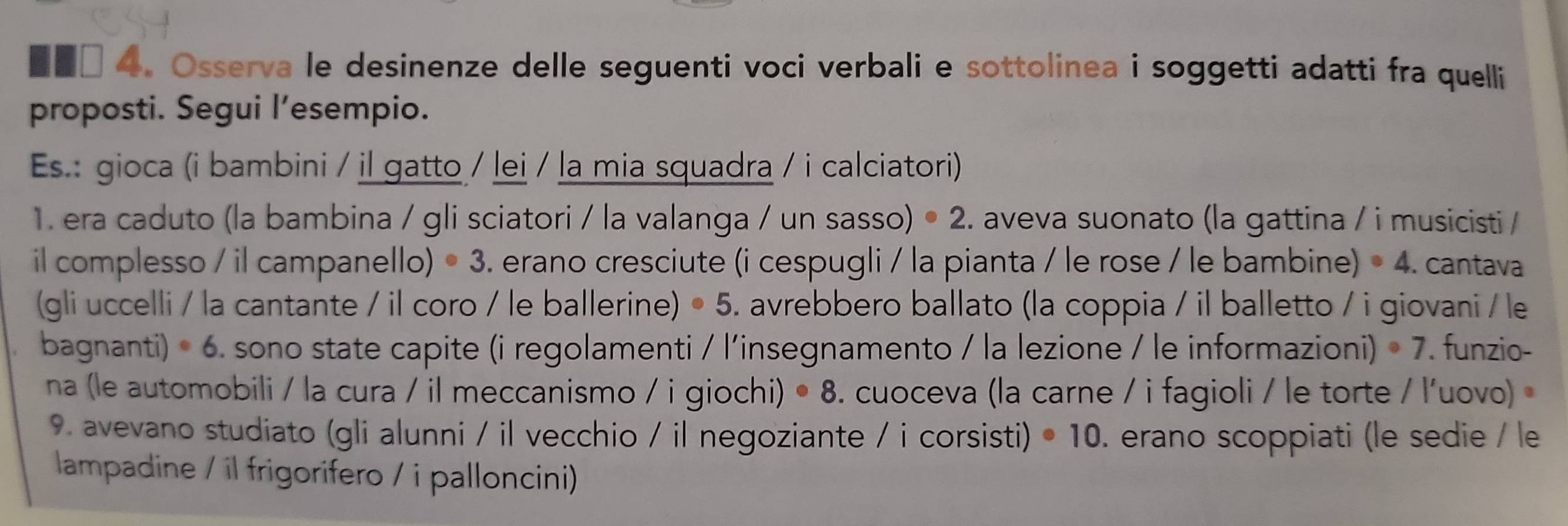 ■■□ 4. Osserva le desinenze delle seguenti voci verbali e sottolinea i soggetti adatti fra quelli 
proposti. Segui l’esempio. 
Es.: gioca (i bambini / il gatto / lei / la mia squadra / i calciatori) 
1. era caduto (la bambina / gli sciatori / la valanga / un sasso) • 2. aveva suonato (la gattina / i musicisti / 
il complesso / il campanello) · 3 3. erano cresciute (i cespugli / la pianta / le rose / le bambine) · 4. cantava 
(gli uccelli / la cantante / il coro / le ballerine) · 5. avrebbero ballato (la coppia / il balletto / i giovani / le 
bagnanti) ^circ 6 sono state capite (i regolamenti / l'insegnamento / la lezione / le informazioni) · 7. funzio- 
na (le automobili / la cura / il meccanismo / i giochi) ^circ 8 5. cuoceva (la carne / i fagioli / le torte / l'uovo) 
9. avevano studiato (gli alunni / il vecchio / il negoziante / i corsisti) · 10. erano scoppiati (le sedie / le 
lampadine / il frigorifero / i palloncini)