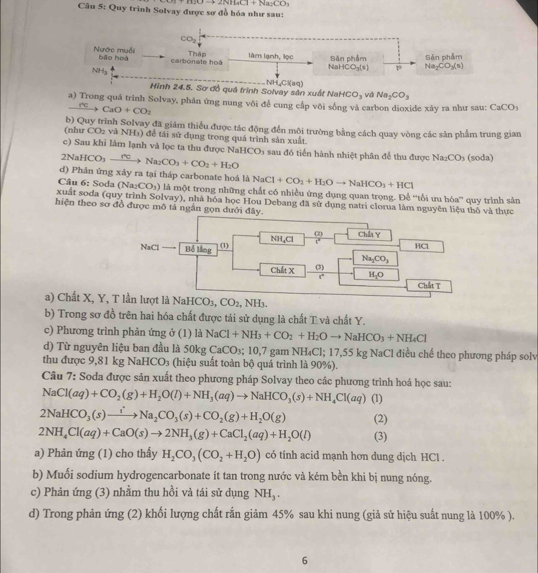 Oto 2NH_4Cl+Na_2CO_3
Câu 5: Quy trình Solvay được sơ đồ hóa như sau:
CO_2
Nước muối Tháp làm lạnh, lọc Sản phảm
bāo hoà carbonate hoá
Sǎn phảm
NH₃
NaHC CO_3(s) to Na_2CO_3(s)
NH₄Cl(aq)
Hình 24.5. Sơ đồ quá trình Solvay sản xuất NaHCO_3 và Na_2CO_3
a) Trong quá trình Solvay, phản ứng nung vôi đề cung cấp vôi sống và carbon dioxide xảy ra như sau: CaCO_3
xrightarrow t°CCaO+CO_2
b) Quy trình Solvay đã giảm thiều được tác động đến mội trường bằng cách quay vòng các sản phẩm trung gian
(như CO_2 và NH₃) để tái sữ dụng trong quá trình sản xuất.
c) Sau khi làm lạnh và lọc ta thu được NaI
2NaHCO_3xrightarrow f°CNa_2CO_3+CO_2+H_2O ICO_3 sau đó tiến hành nhiệt phân để thu được Na_2CO_3 (soda)
d) Phản ứng xảy ra tại tháp carbonate hoá laNaCl+CO_2+H_2Oto NaHCO_3+HCl
Câu 6: Soda (Na2 CO_3) là một trong những chất có nhiều ứng dụng quan trọng. Để “tối ưu hóa” quy trình sản
xuất soda (quy trình Solvay), nhà hóa học Hou Debang đã sử dụng natri clorua làm nguyên liệu thô và thực
hiện theo sơ đồ được mô tả ngắn gọn dưới đây.
a) Cht X, Y, là NaHCO3, CO_2 , NH3.
b) Trong sơ đồ trên hai hóa chất được tái sử dụng là chất T và chất Y.
c) Phương trình phản ứng ở (1) là NaCl+NH_3+CO_2+H_2Oto NaHCO_3+NH_4Cl
d) Từ nguyên liệu ban đầu là 50kg CaCO_3;10,7 gam NH₄Cl; 17,55 kg NaCl điều chế theo phương pháp solv
thu được 9,81 kg  NaH CO_3 (hiệu suất toàn bộ quá trình là 90%).
Câu 7: Soda được sản xuất theo phương pháp Solvay theo các phương trình hoá học sau:
NaCl(aq)+CO_2(g)+H_2O(l)+NH_3(aq)to NaHCO_3(s)+NH_4Cl(aq) (1)
2NaHCO_3(s)xrightarrow iNa_2CO_3(s)+CO_2(g)+H_2O(g)
(2)
2NH_4Cl(aq)+CaO(s)to 2NH_3(g)+CaCl_2(aq)+H_2O(l) (3)
a) Phản ứng (1) cho thấy H_2CO_3(CO_2+H_2O) có tính acid mạnh hơn dung dịch HCl .
b) Muối sodium hydrogencarbonate ít tan trong nước và kém bền khi bị nung nóng.
c) Phản ứng (3) nhằm thu hồi và tái sử dụng NH_3.
d) Trong phản ứng (2) khối lượng chất rắn giảm 45% sau khi nung (giả sử hiệu suất nung là 100% ).
6
