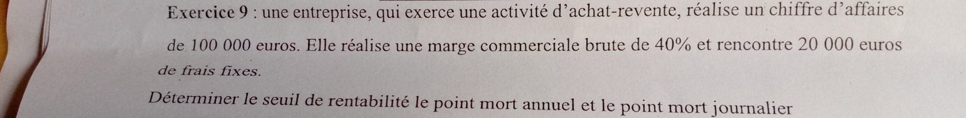 une entreprise, qui exerce une activité d'achat-revente, réalise un chiffre d’affaires 
de 100 000 euros. Elle réalise une marge commerciale brute de 40% et rencontre 20 000 euros
de frais fixes. 
Déterminer le seuil de rentabilité le point mort annuel et le point mort journalier