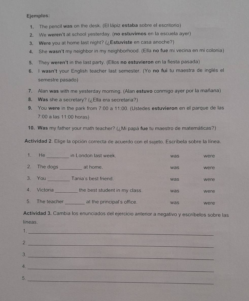 Ejemplos: 
1. The pencil was on the desk. (El lápiz estaba sobre el escritorio) 
2、 We weren't at school yesterday. (no estuvimos en la escuela ayer) 
3. Were you at home last night? (¿Estuviste en casa anoche?) 
4. She wasn't my neighbor in my neighborhood. (Ella no fue mi vecina en mi colonia) 
5. They weren't in the last party. (Ellos no estuvieron en la fiesta pasada) 
6. I wasn't your English teacher last semester. (Yo no fui tu maestra de inglés el 
semestre pasado) 
7. Alan was with me yesterday morning. (Alan estuvo conmigo ayer por la mañana) 
8. Was she a secretary? (¿Ella era secretaria?) 
9. You were in the park from 7:00 a 11:00 (Ustedes estuvieron en el parque de las 
7:00 a las 11:00 horas) 
10. Was my father your math teacher? (¿Mi papá fue tu maestro de matemáticas?) 
Actividad 2. Elige la opción correcta de acuerdo con el sujeto. Escríbela sobre la línea. 
1. He _in London last week. was were 
2. The dogs _at home. was were 
3. You _Tania's best friend. 
was were 
4. Victoria_ the best student in my class. was were 
5. The teacher_ at the principal's office. was were 
Actividad 3. Cambia los enunciados del ejercicio anterior a negativo y escríbelos sobre las 
líneas. 
_ 
1. 
2._ 
_ 
3. 
4. 
_ 
5. 
_