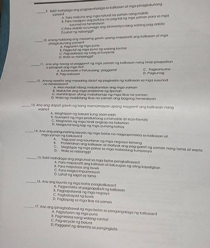Blakit mohalaga ang pogpapahalaga sa kalikasan at mga pinagkukunang
yaman ?
A. Iore makuha ang mga natural na yaman nong mabilia
B. Para masigure ang patuloy na pag Iral ng mga yaman para sa mga
susunod na heneraryon
C Para mabilis na lumago ong ekonomiya nang walang pag aalaia
D.Lahatng nabanggit
_10. Anong hokbang ang maoaring gawin upang maponatill ang katikoson at mga
pinagkukunang yaman i
A. Pogtonim ng mga pụno
B. Pagputol ng mga puno ng walang kontrol
C. rog-calboyang tubig at kuryente
O. Wola so nanbanggi!
_11. Ana ang tawag sa paggamit ng mga yaman ng kalikasan nang hindi pinapalitan
o ipinopott ong mga ito C. Pogkonsumo
A. Sustainable o Patuluyang poggamit
B. Pag aaksaya D. Pagsunog
_12. Anong epekto ang maoaring idulot ng pagkasira ng kalikasan sa mga susunod
na heneraryon?
A. Mas madall niang makakamtan ang mga yoman
8. Malulutas ang mạa problema ng lpunan
C. Mahihirapan sang mokohanap ng mga likas na yaman
D. Wala ng makikitang likas na yaman ang bagong henerasyon
_13, Ano ang dapat gawinng Isang mamamayan upang magomit ang kalikasan nang
wasto ?
A. Magtapon ng basura kung saan-saan
B. Gumamitng mga produktong sustainable at eco-frienaly
C. Mogtanim ng mạa hindi angkop na holaman
D. Magputol lang lagi ng mga punong kohoy
_14. Ano eng pongunahing layunin ng mga batas na nagpoprotekta sa kalikasan a
mga yoman ng kalkasan ?
A. ll aguyod ang kaunlaron ng mga negosyo lomang
b. Protektohon ang kalikason at matiyak ang pag-gamitng yaman nang tama at wasta
C. Mogbigay ng mga pabor sa mgo malalaking kumpanya
D. Walo so nabangg
_15. Bokit mahologa ang pagsuned sa mga batas pangkalikasan
A. Para mapanatili ong kalinisan at kalusugan ng ating kapalig|ran
B. Para mapatoas ang buwls
C. Para magka-Impormasyon
D. Lahat ng sagot ay tama
_16. Ano ang layunin ng mga batas pangkalikasan?
A. Pagprotekta at pagpopabuting kolikasan
B. Pogpapalawak ng mga negosyo
C. Pogbabayod ng buw's
D. Poglaspog sa mga likas na yaman
_17. Ano ang ipinagbabawalng mga botas so pangangalaga ng kalikasan?
A. Pagtatanim ng mga puna
B. Pagmimina nang walang control
C. Pog-recycle ng basura
D. Paggomitng dinamifa sa pangingisda