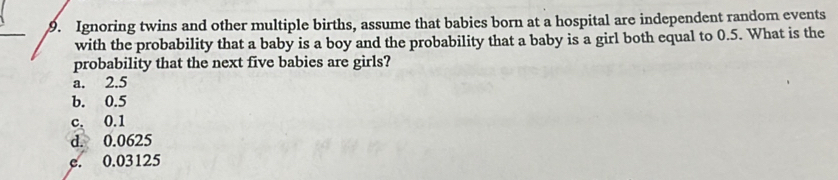 gnoring twins and other multiple births, assume that babies born at a hospital are independent random events
with the probability that a baby is a boy and the probability that a baby is a girl both equal to 0.5. What is the
robability that the next five babies are girls?
a. 2.5
b. 0.5
c. 0.1
d. 0.0625
c. 0.03125