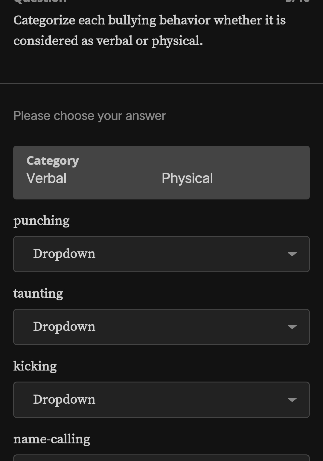 Categorize each bullying behavior whether it is
considered as verbal or physical.
Please choose your answer
Category
Verbal Physical
punching
Dropdown
taunting
Dropdown
kicking
Dropdown
name-calling