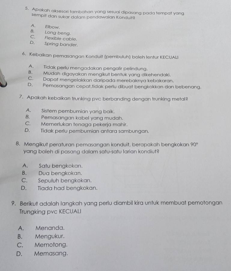 Apakah aksesori tambahan yang sesuai dipasang pada tempat yang
sempit dan sukar dalam pendawaian Konduit?
A. Elbow.
B. Long beng.
C. Flexible cable.
D. Spring bander.
6. Kebaikan pemasangan Konduit (pembuluh) boleh lentur KECUALI
A. Tidak perlu mengadakan pengalir pelindung.
B. Mudah digayakan mengikut bentuk yang dikehendaki.
C. Dapat mengelakkan daripada merebaknya kebakaran.
D. Pemasangan cepat,tidak perlu dibuat bengkokkan dan bebenang.
7. Apakah kebaikan trunking pvc berbanding dengan trunking metal?
A. Sistem pembumian yang baik.
B. Pemasangan kabel yang mudah.
C. Memerlukan tenaga pekerja mahir.
D. Tidak perlu pembumian antara sambungan.
8. Mengikut peraturan pemasangan konduit, berapakah bengkokan 90°
yang boleh di pasang dalam satu-satu larian kondiut?
A. Satu bengkokan.
B. Dua bengkokan.
C. Sepuluh bengkokan.
D. Tiada had bengkokan.
9. Berikut adalah langkah yang perlu diambil kira untuk membuat pemotongan
Trungking pvc KECUALI
A. Menanda.
B. Mengukur.
C. Memotong.
D. Memasang.