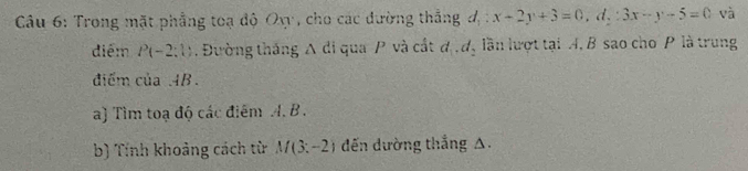 Trong mặt phẳng toạ độ Oy, cho các đường thắng đ : x+2y+3=0, d,: 3x-y-5=0 và 
diểm P(-2:1). Đường thăng A di qua / và cất d_1, d_2 lần lượt tại A, B sao cho P là trung 
điểm củ aAB
a) Tìm toạ độ các điểm A. B. 
b) Tính khoảng cách từ M(3;-2) đến dường thắng A.