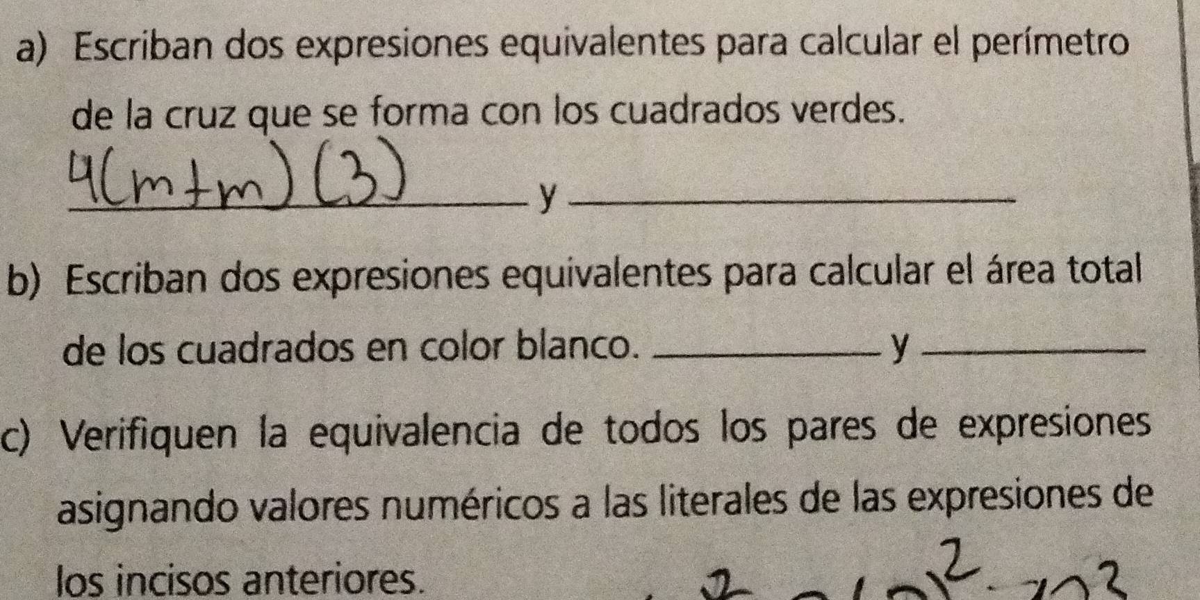 Escriban dos expresiones equivalentes para calcular el perímetro 
de la cruz que se forma con los cuadrados verdes. 
_y_ 
b) Escriban dos expresiones equivalentes para calcular el área total 
de los cuadrados en color blanco. _y_ 
c) Verifiquen la equivalencia de todos los pares de expresiones 
asignando valores numéricos a las literales de las expresiones de 
los incisos anteriores.