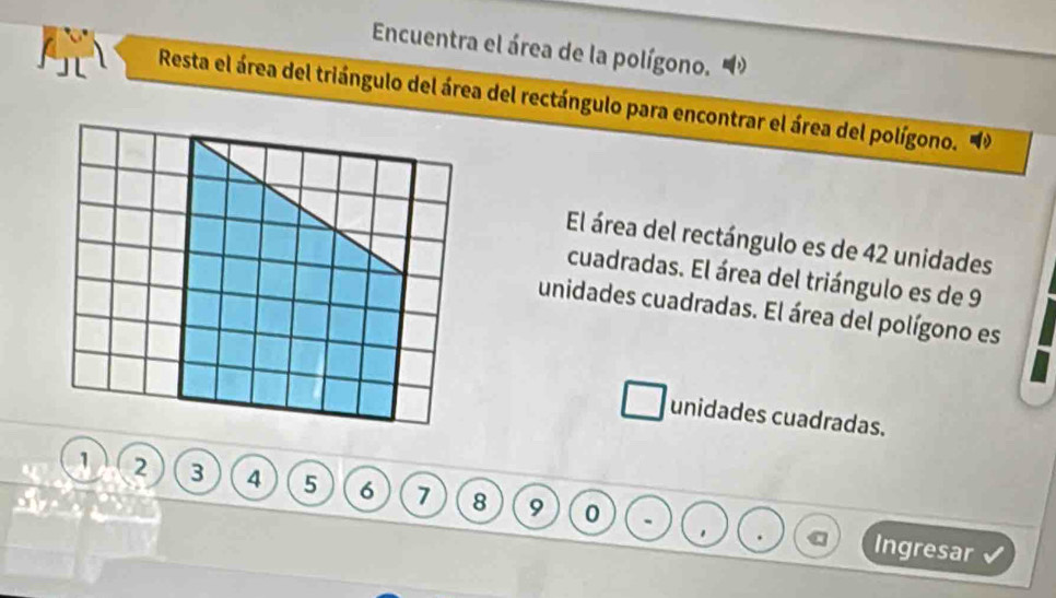 Encuentra el área de la polígono. 
Resta el área del triángulo del área del rectángulo para encontrar el área del polígono. 
El área del rectángulo es de 42 unidades 
cuadradas. El área del triángulo es de 9
unidades cuadradas. El área del polígono es 
unidades cuadradas.
1 2 3 4 5 6 7 8 9 0. Ingresar