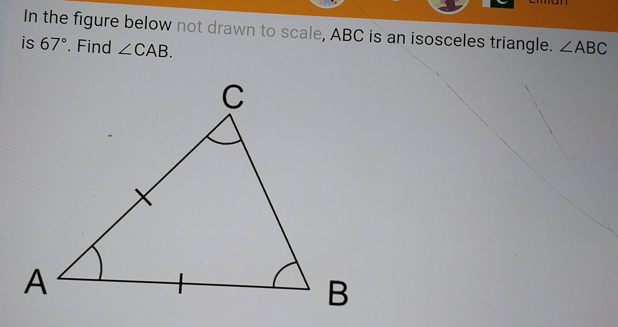 In the figure below not drawn to scale, ABC is an isosceles triangle. 
is 67°. Find ∠ CAB. ∠ ABC