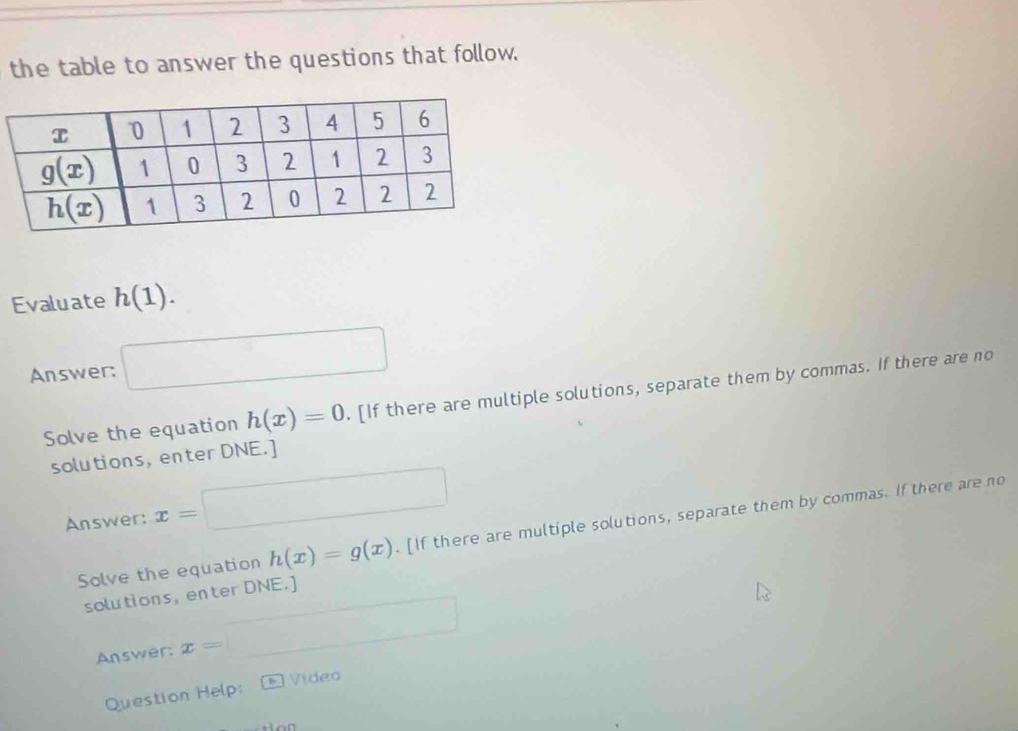 the table to answer the questions that follow.
Evaluate h(1).
Answer: □
Solve the equation h(x)=0. [If there are multiple solutions, separate them by commas. If there are no
solutions, enter DNE.]
Answer: x=□
Solve the equation h(x)=g(x). [If there are multiple solutions, separate them by commas. If there are no
solutions, enter DNE.]
Answer: x= □
Vídea
Question Help: