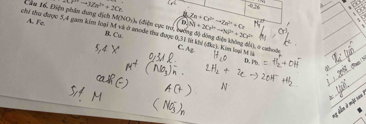 2Cr^(3+)to 3Zn^(2+)+2Cr.
-x
-0,26. 
。
B.
D. Ni+2Cr^(3+)to Ni^(2+)+2Cr^(2+) Zn+Cr^(2+)to Zn^(2+)+Cr
、
J
Câu 16. Điện phân dung dịch M(NO_3) A (điện cực trơ, cường độ dòng điện không đổi), ở cathode
A. Fe. B. Cu.
chỉ thu được 5, 4 gam kim loại M và ở anode thu được 0, 31 lít khí (đkc). Kim loại M là M、_ (Nam / N
C. Ag.
D. Pb
_
_
_
g dẫn ở mặt sau