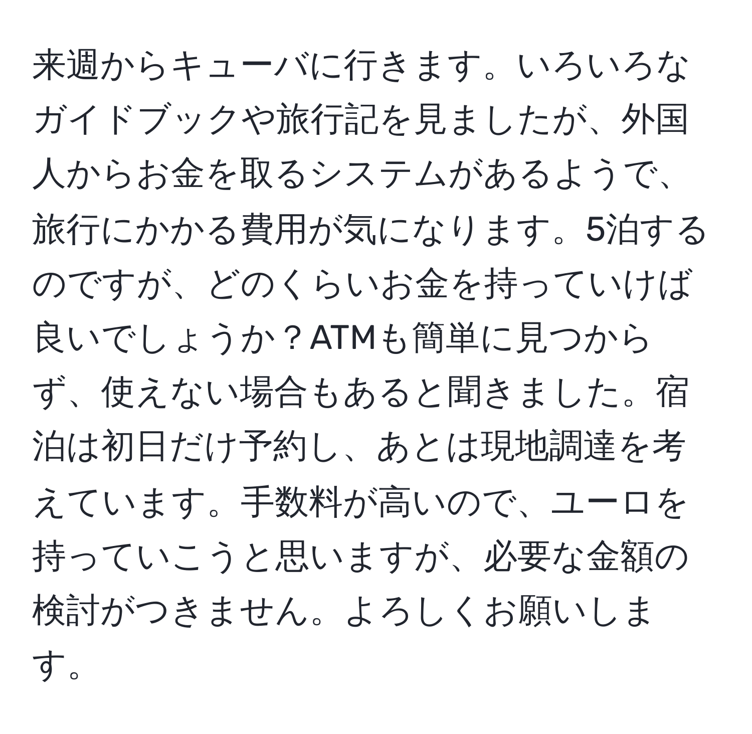 来週からキューバに行きます。いろいろなガイドブックや旅行記を見ましたが、外国人からお金を取るシステムがあるようで、旅行にかかる費用が気になります。5泊するのですが、どのくらいお金を持っていけば良いでしょうか？ATMも簡単に見つからず、使えない場合もあると聞きました。宿泊は初日だけ予約し、あとは現地調達を考えています。手数料が高いので、ユーロを持っていこうと思いますが、必要な金額の検討がつきません。よろしくお願いします。