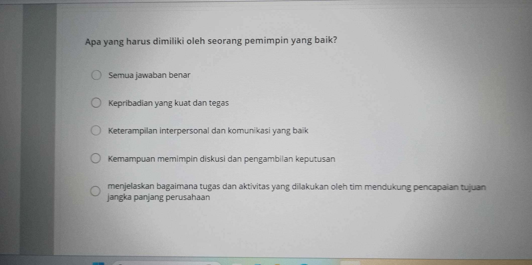 Apa yang harus dimiliki oleh seorang pemimpin yang baik?
Semua jawaban benar
Kepribadian yang kuat dan tegas
Keterampilan interpersonal dan komunikasi yang baik
Kemampuan memimpin diskusi dan pengambilan keputusan
menjelaskan bagaimana tugas dan aktivitas yang dilakukan oleh tim mendukung pencapaian tujuan
jangka panjang perusahaan