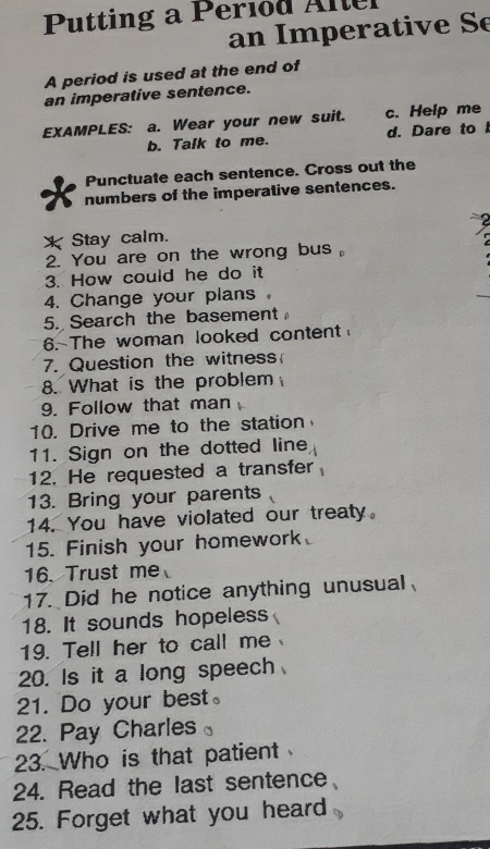 Putting a Period Altel 
an Imperative Se 
A period is used at the end of 
an imperative sentence. 
EXAMPLES: a. Wear your new suit. c. Help me 
b. Talk to me. d. Dare to I 
Punctuate each sentence. Cross out the 
numbers of the imperative sentences. 
XStay calm. 
2. You are on the wrong bus 
3. How could he do it 
4. Change your plans 
5. Search the basement 
6. The woman looked content 
7. Question the witness 
8. What is the problem 
9. Follow that man 
10. Drive me to the station 
11. Sign on the dotted line 
12. He requested a transfer 
13. Bring your parents 
14. You have violated our treaty. 
15. Finish your homework 
16. Trust me 
17. Did he notice anything unusual 
18. It sounds hopeless 
19. Tell her to call me 
20. Is it a long speech 
21. Do your best。 
22. Pay Charles 
23. Who is that patient 
24. Read the last sentence 
25. Forget what you heard