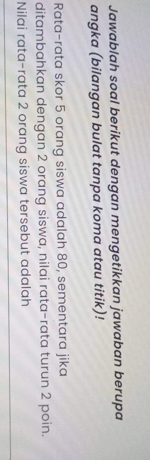 Jawablah soal berikut dengan mengetikkan jawaban berupa 
angka (bilangan bulat tanpa koma atau titik)! 
Rata-rata skor 5 orang siswa adalah 80, sementara jika 
ditambahkan dengan 2 orang siswa, nilai rata-rata turun 2 poin. 
Nilai rata-rata 2 orang siswa tersebut adalah