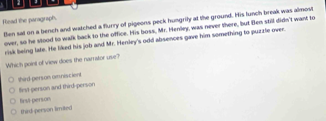 Read the paragraph.
Ben sat on a bench and watched a flurry of pigeons peck hungrily at the ground. His lunch break was almost
over, so he stood to walk back to the office. His boss, Mr. Henley, was never there, but Ben still didn't want to
risk being late. He liked his job and Mr. Henley's odd absences gave him something to puzzle over.
Which point of view does the narrator use?
third-person omniscient
first-person and third-person
first-person
third-person limited