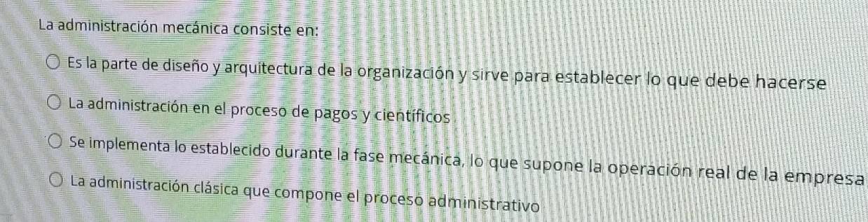 La administración mecánica consiste en:
Es la parte de diseño y arquitectura de la organización y sirve para establecer lo que debe hacerse
La administración en el proceso de pagos y científicos
Se implementa lo establecido durante la fase mecánica, lo que supone la operación real de la empresa
La administración clásica que compone el proceso administrativo