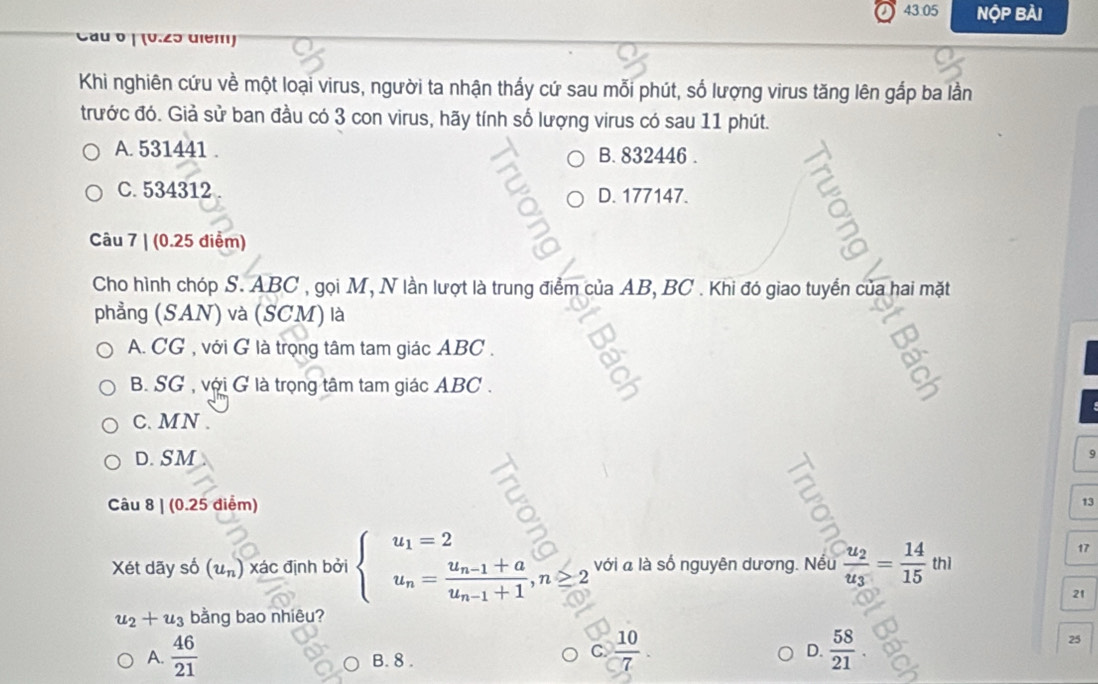 43:05 Nộp Bài
Cầu 0 | (0.25 diểm)
Khi nghiên cứu về một loại virus, người ta nhận thấy cứ sau mỗi phút, số lượng virus tăng lên gắp ba lần
trước đó. Giả sử ban đầu có 3 con virus, hãy tính số lượng virus có sau 11 phút.
A. 531441. B. 832446.
C. 534312 D. 177147.
Câu 7 | (0.25 điểm)
Cho hình chóp S. ABC , gọi M, N lần lượt là trung điểm của AB, BC. Khi đó giao tuyển của hai mặt
phẳng (SAN) và (SCM) là
A. CG , với G là trọng tâm tam giác ABC.
B SG , với G là trọng tâm tam giác ABC.
C. MN.
D. SM
9
Câu 8 | (0.25 điểm) 13
Xét dãy số (u_n) xác định bởi beginarrayl u_1=2 u_n=frac u_n-1+au_n-1+1,n≥ 2endarray. với à là số nguyên dương. Nếu frac u_2u_3= 14/15 thl
17
21
u_2+u_3 bằng bao nhiêu?
A.  46/21  B. 8.
C.  10/7 .  58/21 . 
D.
25