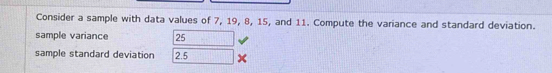 Consider a sample with data values of 7, 19, 8, 15, and 11. Compute the variance and standard deviation. 
sample variance 25
sample standard deviation 2.5