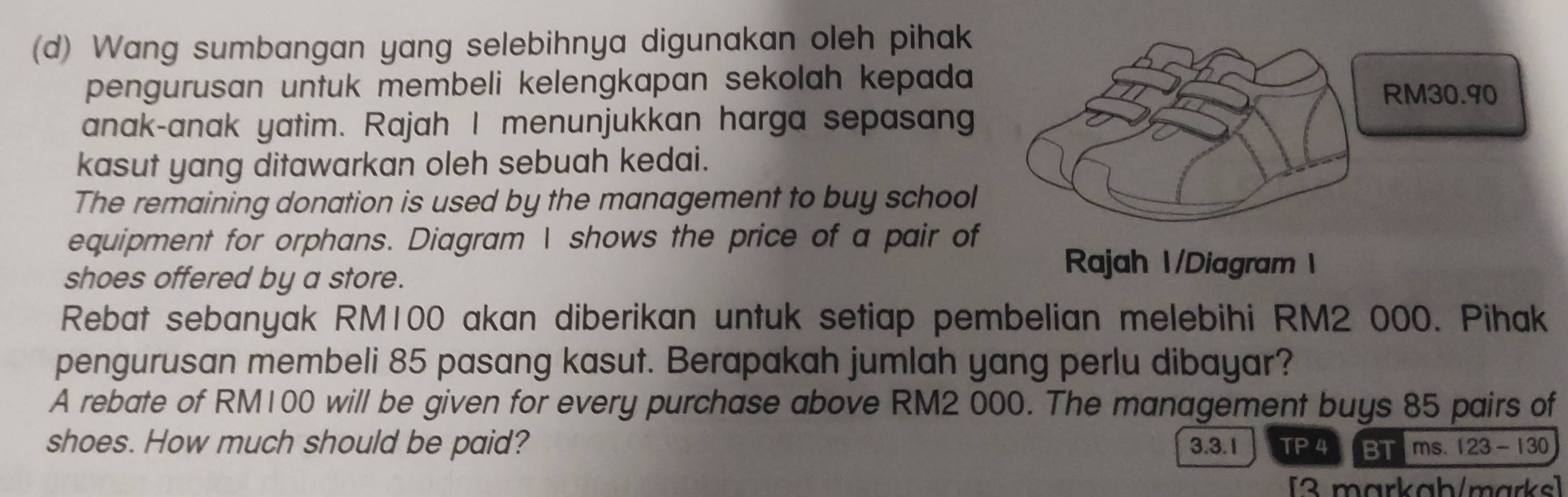 Wang sumbangan yang selebihnya digunakan oleh pihak 
pengurusan untuk membeli kelengkapan sekolah kepada 
anak-anak yatim. Rajah I menunjukkan harga sepasan 
kasut yang ditawarkan oleh sebuah kedai. 
The remaining donation is used by the management to buy school 
equipment for orphans. Diagram I shows the price of a pair of 
shoes offered by a store. 
Rajah 1/Diagram 1 
Rebat sebanyak RM100 akan diberikan untuk setiap pembelian melebihi RM2 000. Pihak 
pengurusan membeli 85 pasang kasut. Berapakah jumlah yang perlu dibayar? 
A rebate of RM100 will be given for every purchase above RM2 000. The management buys 85 pairs of 
shoes. How much should be paid? 3.3.1 TP 4 BTms. 123-130 
[3 markab/marks]