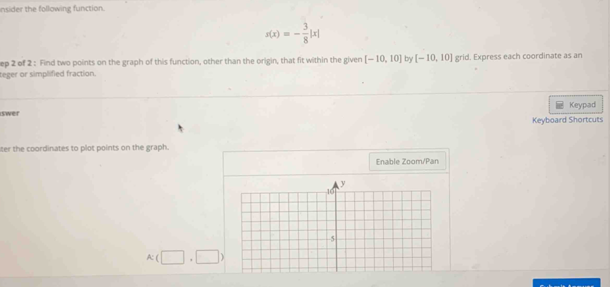 nsider the following function.
s(x)=- 3/8 |x|
ep 2 of 2 : Find two points on the graph of this function, other than the origin, that fit within the given [-10,10] by [-10,10] grid. Express each coordinate as an 
teger or simplified fraction. 
Keypad 
iswer 
Keyboard Shortcuts 
ter the coordinates to plot points on the graph. 
Enable Zoom/Pan
A:(□ ,□ )