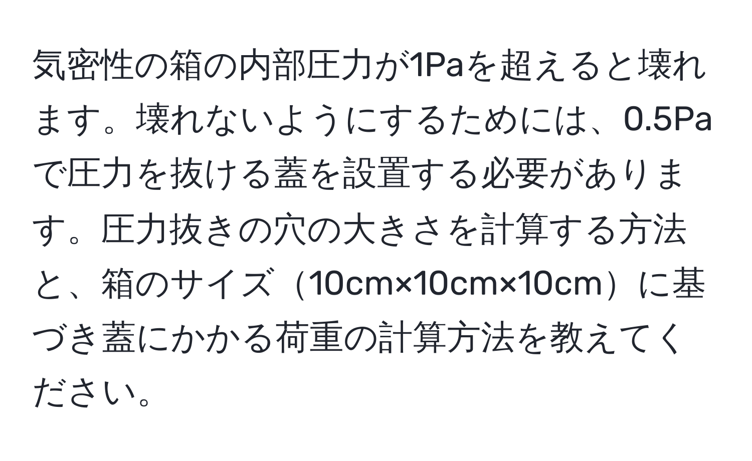 気密性の箱の内部圧力が1Paを超えると壊れます。壊れないようにするためには、0.5Paで圧力を抜ける蓋を設置する必要があります。圧力抜きの穴の大きさを計算する方法と、箱のサイズ10cm×10cm×10cmに基づき蓋にかかる荷重の計算方法を教えてください。