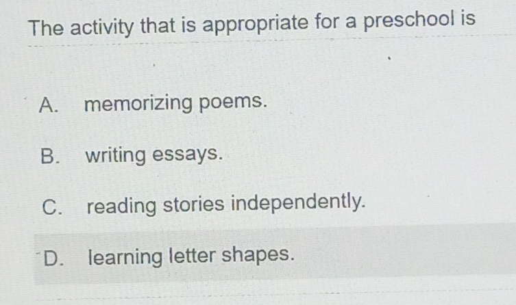 The activity that is appropriate for a preschool is
A. memorizing poems.
B. writing essays.
C. reading stories independently.
D. learning letter shapes.