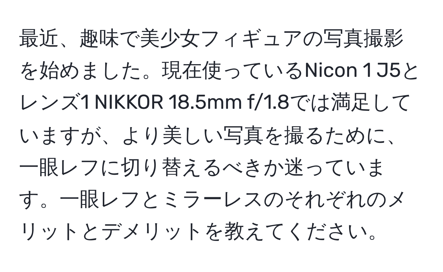 最近、趣味で美少女フィギュアの写真撮影を始めました。現在使っているNicon 1 J5とレンズ1 NIKKOR 18.5mm f/1.8では満足していますが、より美しい写真を撮るために、一眼レフに切り替えるべきか迷っています。一眼レフとミラーレスのそれぞれのメリットとデメリットを教えてください。