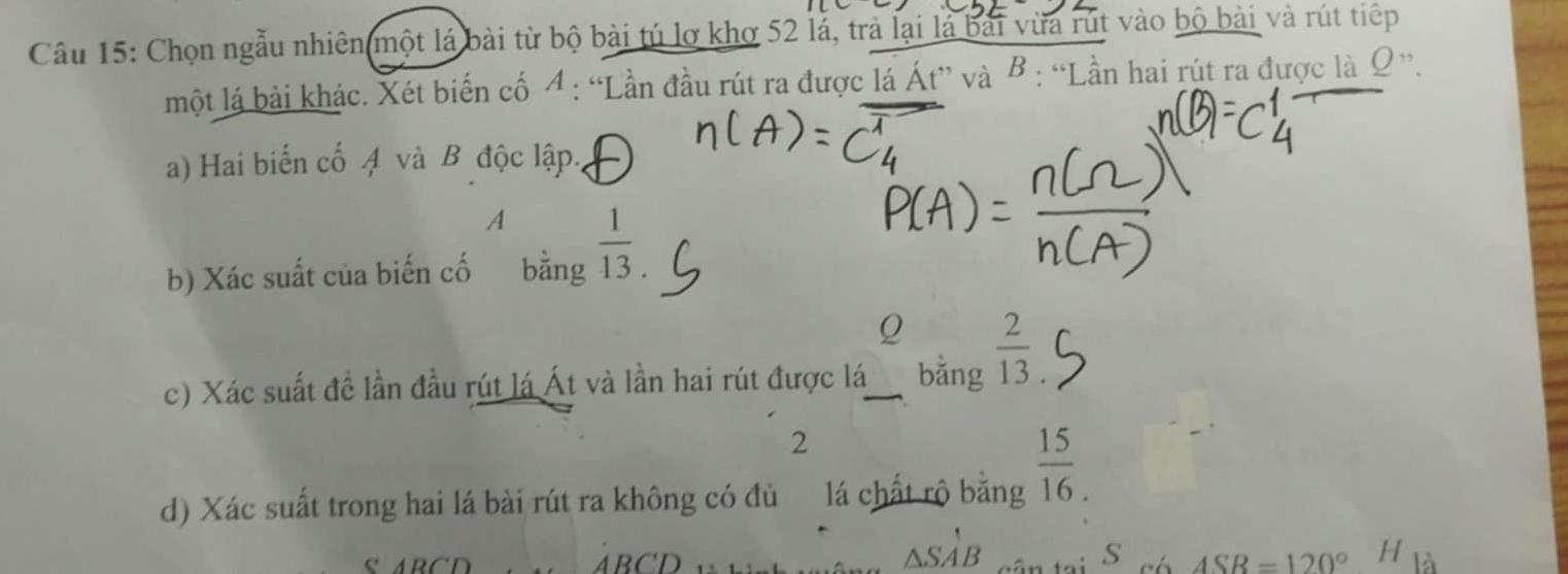 Chọn ngẫu nhiên một lá bài từ bộ bài tú lợ khơ 52 lả, trả lại là bài vừa rút vào bộ bài và rút tiếp 
một lá bài khác. Xét biến cố 4 : “Lần đầu rút ra được lá Át” và B : “Lần hai rút ra được là Ω ”. 
a) Hai biến cố 4 và B độc lập. 
A 
b) Xác suất của biến cố bằng  1/13 . 
Q 
c) Xác suất để lần đầu rút lá Át và lần hai rút được lá bằng  2/13 
2 
d) Xác suất trong hai lá bài rút ra không có đủ lá chất rộ bằng  15/16. 
△ SA'B
S 
ABCD ASB=120° H